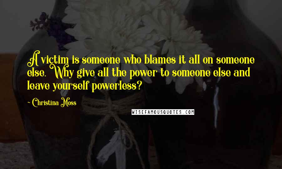 Christina Moss Quotes: A victim is someone who blames it all on someone else. Why give all the power to someone else and leave yourself powerless?