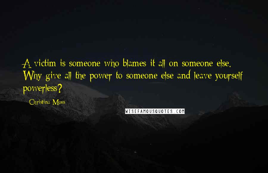 Christina Moss Quotes: A victim is someone who blames it all on someone else. Why give all the power to someone else and leave yourself powerless?