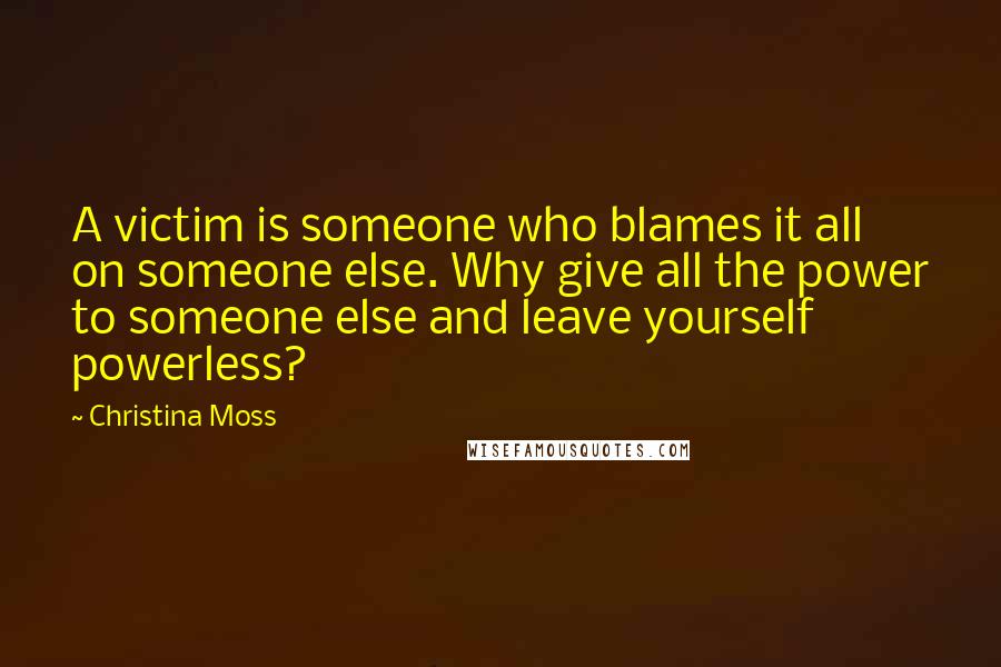 Christina Moss Quotes: A victim is someone who blames it all on someone else. Why give all the power to someone else and leave yourself powerless?
