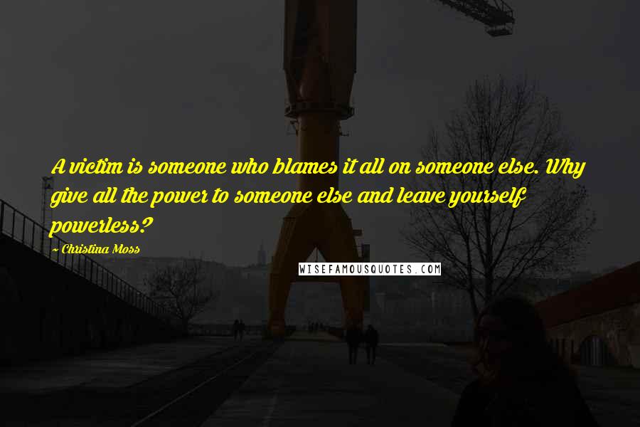 Christina Moss Quotes: A victim is someone who blames it all on someone else. Why give all the power to someone else and leave yourself powerless?