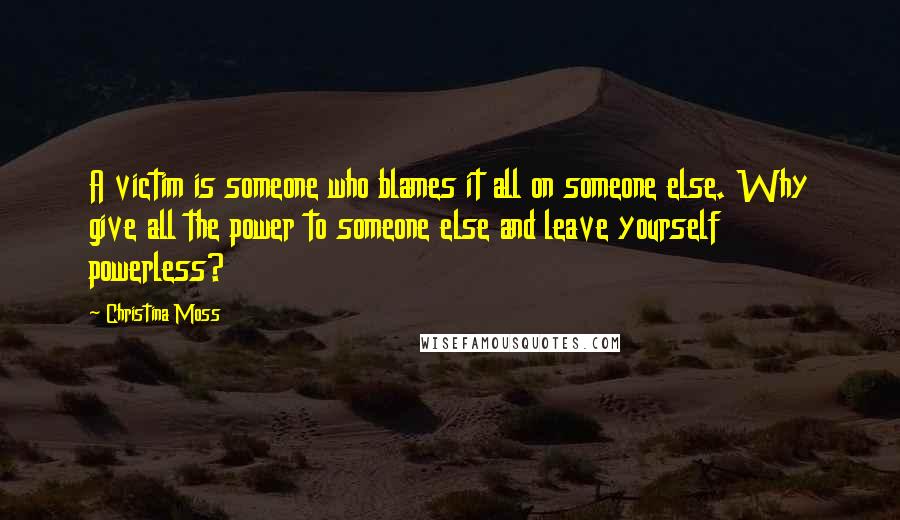 Christina Moss Quotes: A victim is someone who blames it all on someone else. Why give all the power to someone else and leave yourself powerless?