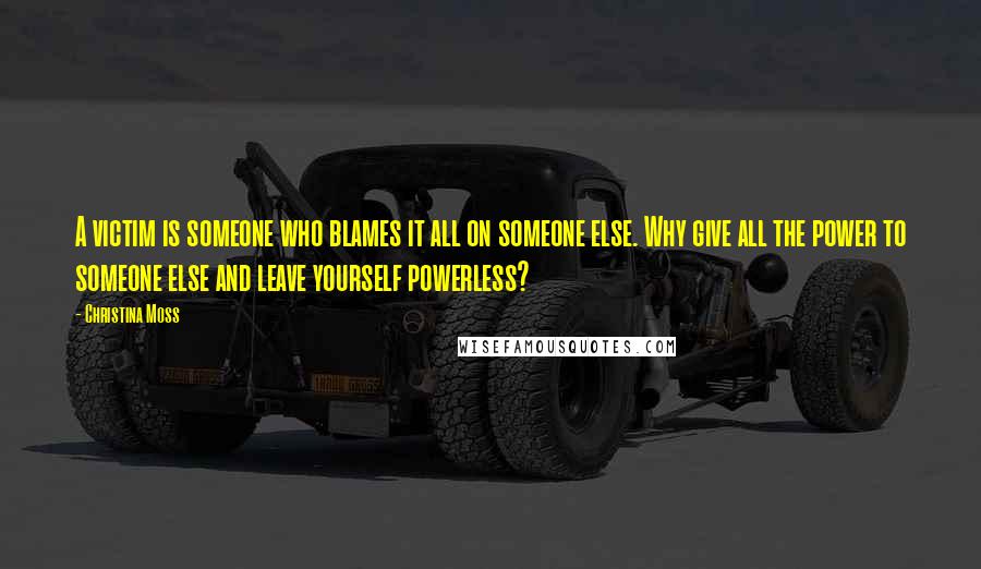 Christina Moss Quotes: A victim is someone who blames it all on someone else. Why give all the power to someone else and leave yourself powerless?