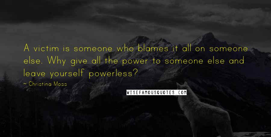 Christina Moss Quotes: A victim is someone who blames it all on someone else. Why give all the power to someone else and leave yourself powerless?