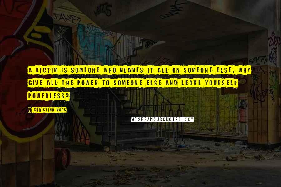 Christina Moss Quotes: A victim is someone who blames it all on someone else. Why give all the power to someone else and leave yourself powerless?
