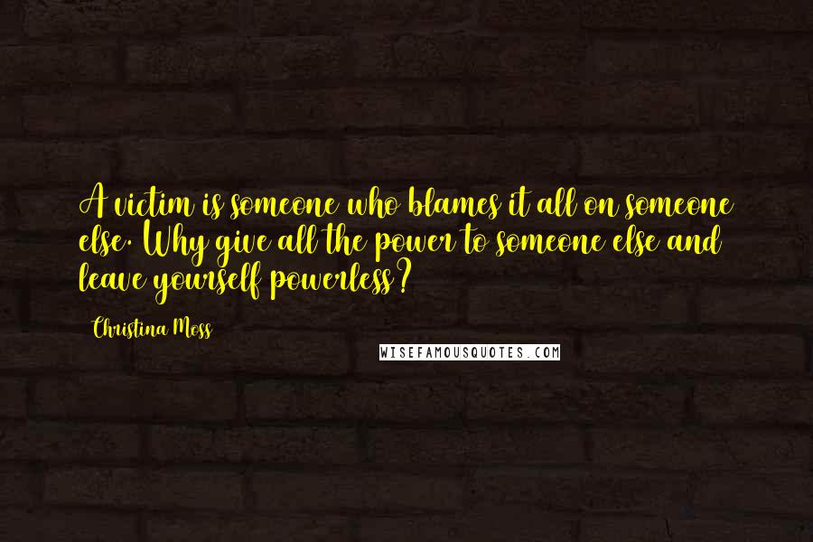 Christina Moss Quotes: A victim is someone who blames it all on someone else. Why give all the power to someone else and leave yourself powerless?