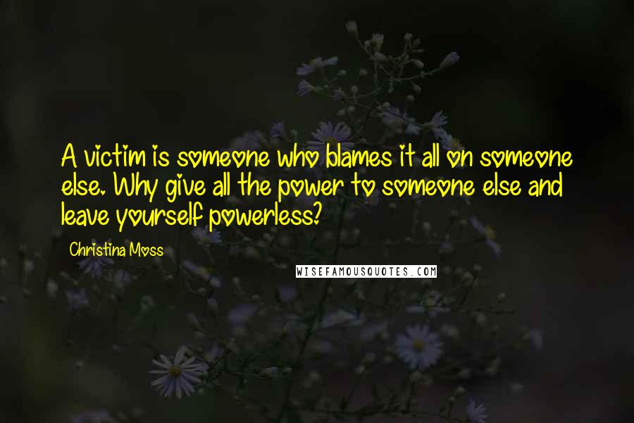 Christina Moss Quotes: A victim is someone who blames it all on someone else. Why give all the power to someone else and leave yourself powerless?