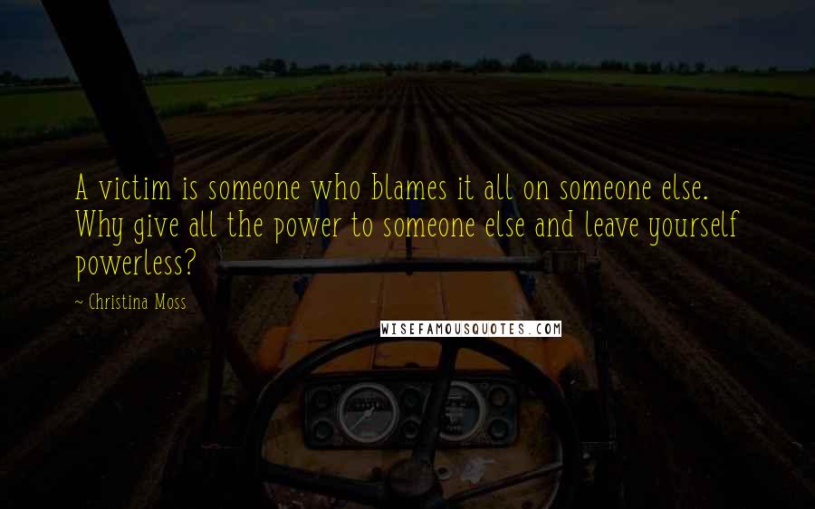 Christina Moss Quotes: A victim is someone who blames it all on someone else. Why give all the power to someone else and leave yourself powerless?