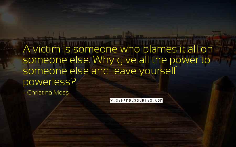 Christina Moss Quotes: A victim is someone who blames it all on someone else. Why give all the power to someone else and leave yourself powerless?
