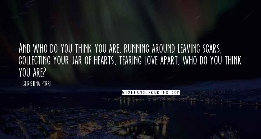 Christina Perri Quotes: And who do you think you are, running around leaving scars, collecting your jar of hearts, tearing love apart, who do you think you are?