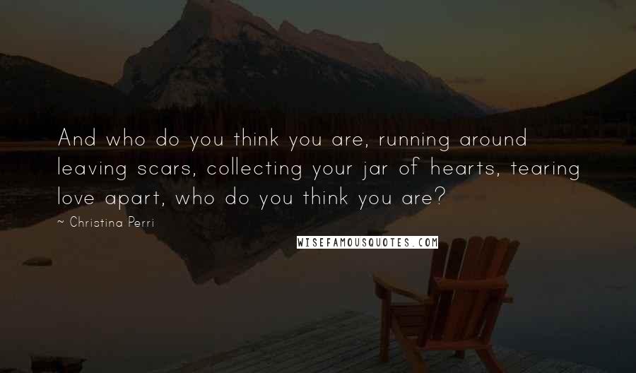 Christina Perri Quotes: And who do you think you are, running around leaving scars, collecting your jar of hearts, tearing love apart, who do you think you are?