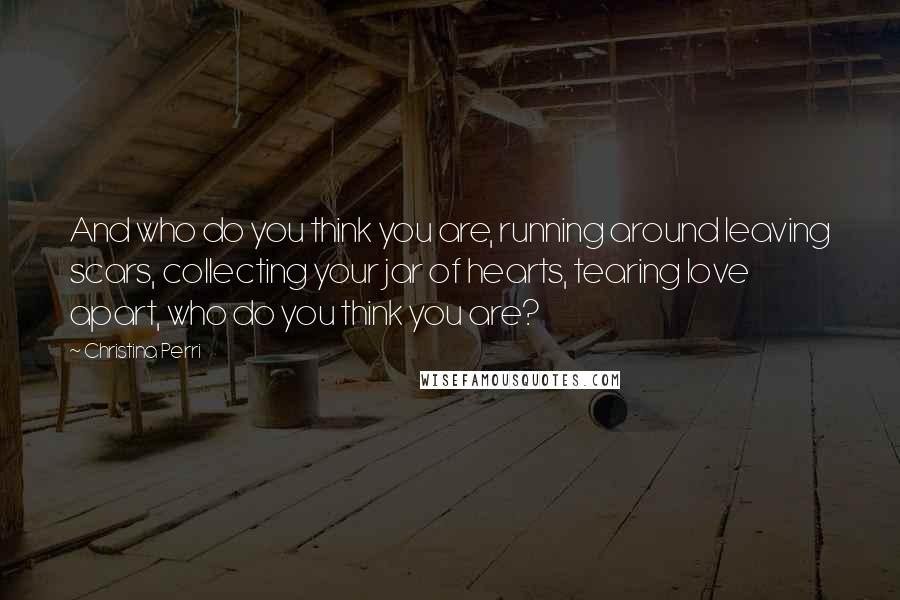 Christina Perri Quotes: And who do you think you are, running around leaving scars, collecting your jar of hearts, tearing love apart, who do you think you are?