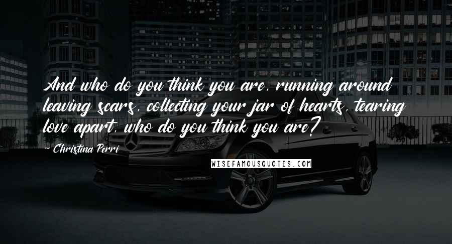 Christina Perri Quotes: And who do you think you are, running around leaving scars, collecting your jar of hearts, tearing love apart, who do you think you are?
