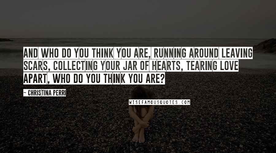 Christina Perri Quotes: And who do you think you are, running around leaving scars, collecting your jar of hearts, tearing love apart, who do you think you are?