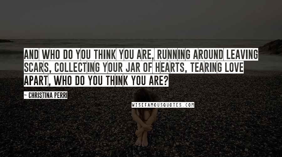 Christina Perri Quotes: And who do you think you are, running around leaving scars, collecting your jar of hearts, tearing love apart, who do you think you are?