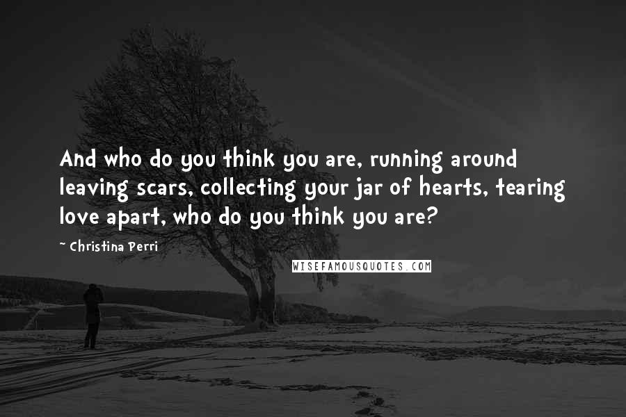 Christina Perri Quotes: And who do you think you are, running around leaving scars, collecting your jar of hearts, tearing love apart, who do you think you are?