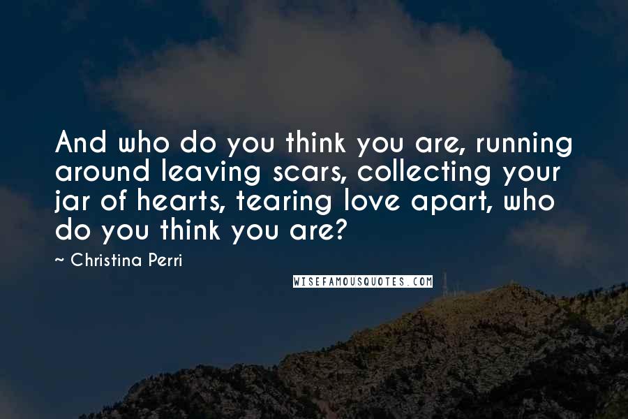 Christina Perri Quotes: And who do you think you are, running around leaving scars, collecting your jar of hearts, tearing love apart, who do you think you are?