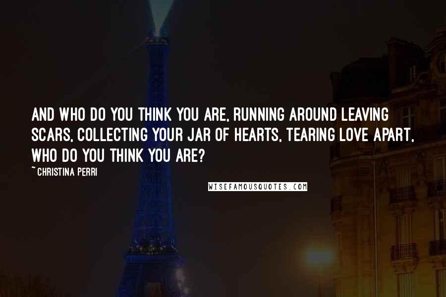 Christina Perri Quotes: And who do you think you are, running around leaving scars, collecting your jar of hearts, tearing love apart, who do you think you are?