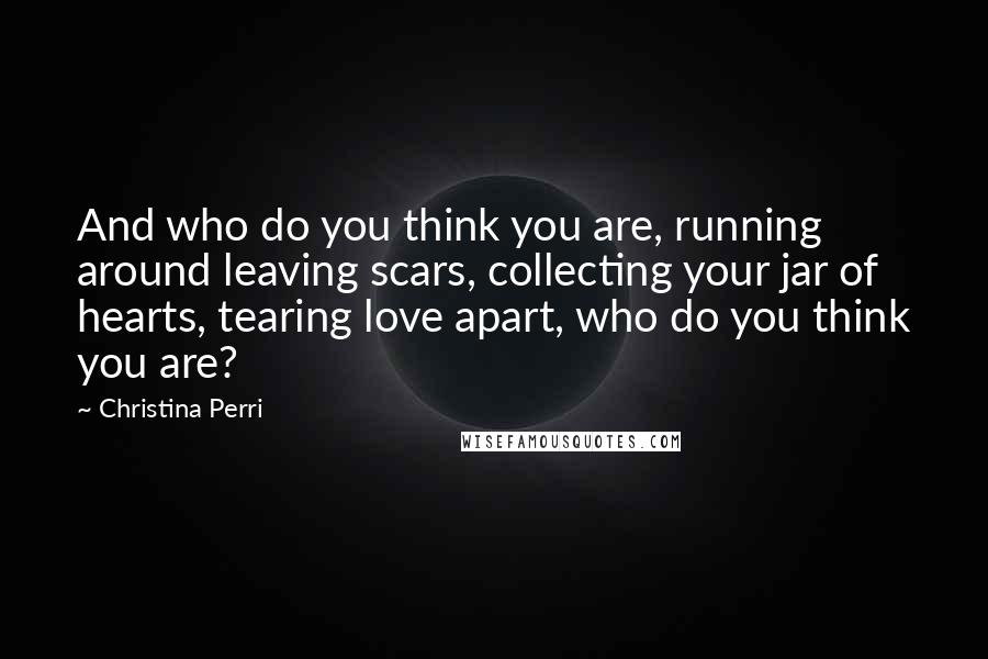 Christina Perri Quotes: And who do you think you are, running around leaving scars, collecting your jar of hearts, tearing love apart, who do you think you are?