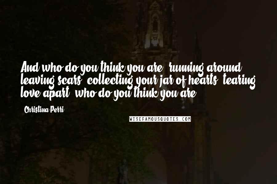 Christina Perri Quotes: And who do you think you are, running around leaving scars, collecting your jar of hearts, tearing love apart, who do you think you are?