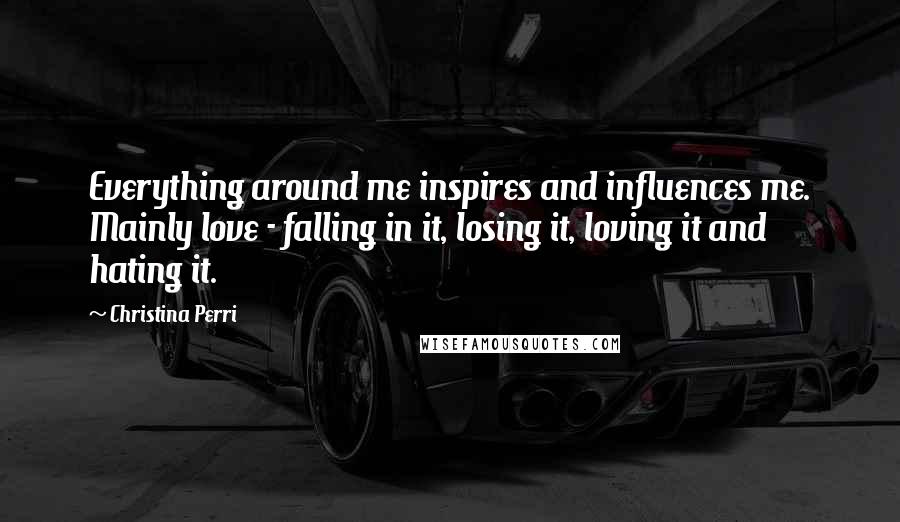 Christina Perri Quotes: Everything around me inspires and influences me. Mainly love - falling in it, losing it, loving it and hating it.