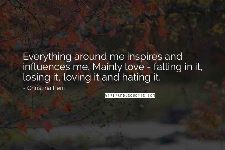 Christina Perri Quotes: Everything around me inspires and influences me. Mainly love - falling in it, losing it, loving it and hating it.
