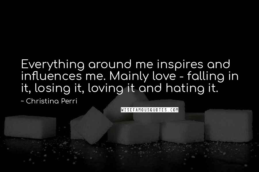 Christina Perri Quotes: Everything around me inspires and influences me. Mainly love - falling in it, losing it, loving it and hating it.
