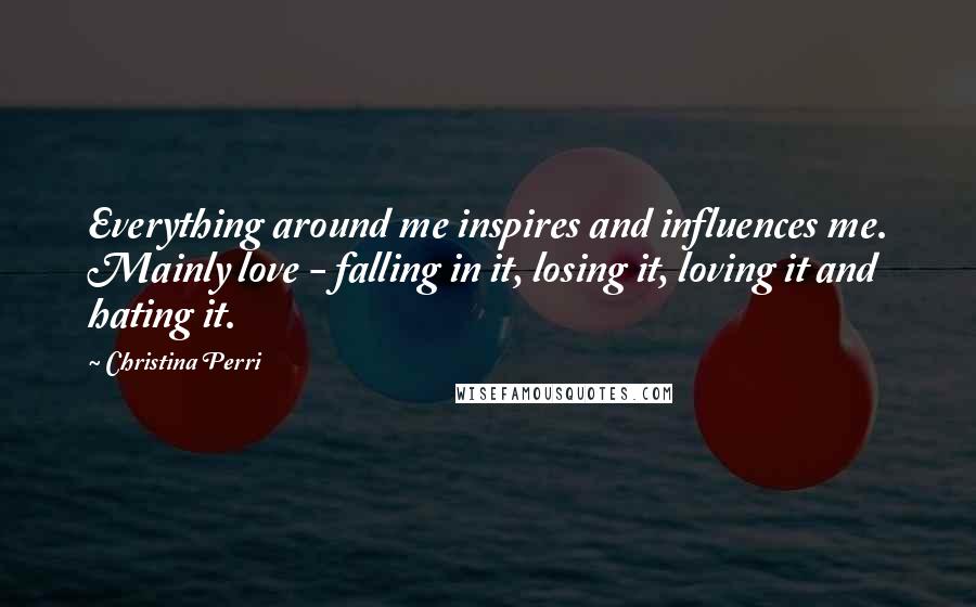 Christina Perri Quotes: Everything around me inspires and influences me. Mainly love - falling in it, losing it, loving it and hating it.