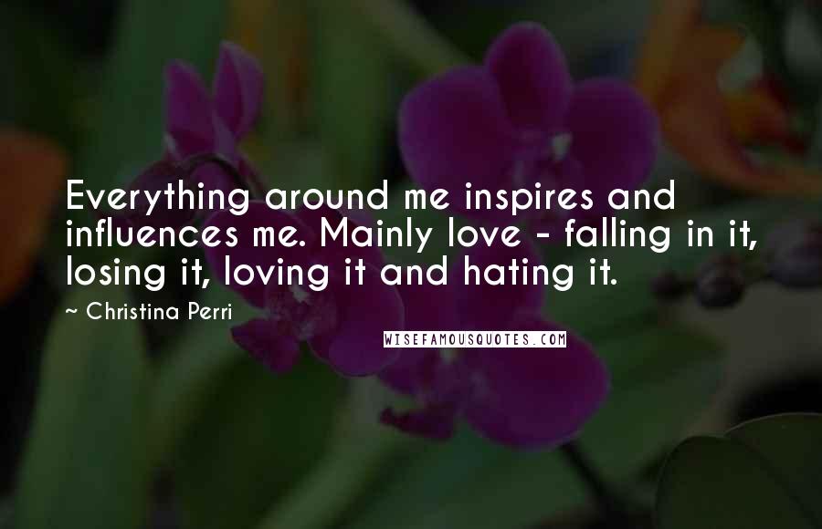 Christina Perri Quotes: Everything around me inspires and influences me. Mainly love - falling in it, losing it, loving it and hating it.