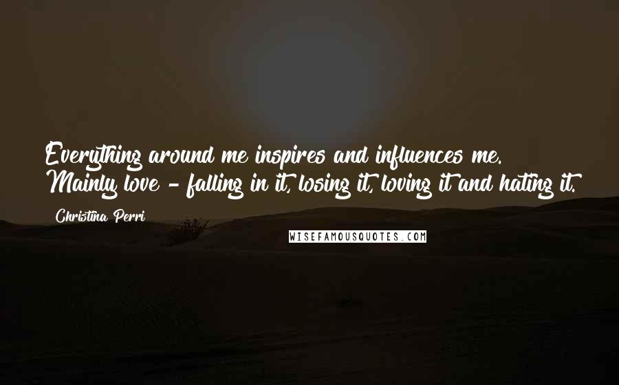 Christina Perri Quotes: Everything around me inspires and influences me. Mainly love - falling in it, losing it, loving it and hating it.
