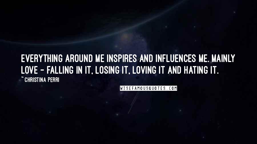Christina Perri Quotes: Everything around me inspires and influences me. Mainly love - falling in it, losing it, loving it and hating it.