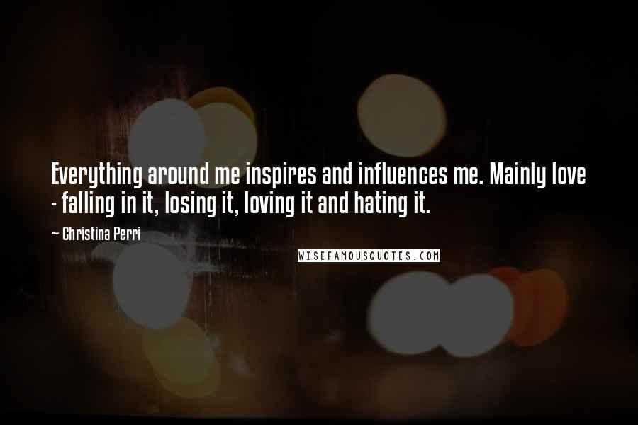 Christina Perri Quotes: Everything around me inspires and influences me. Mainly love - falling in it, losing it, loving it and hating it.
