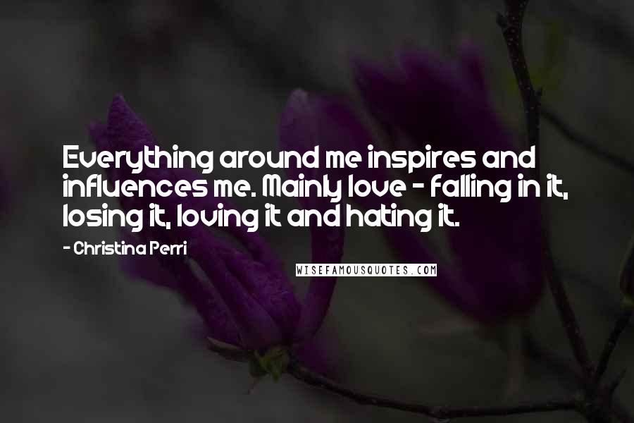 Christina Perri Quotes: Everything around me inspires and influences me. Mainly love - falling in it, losing it, loving it and hating it.