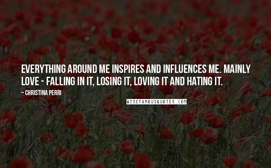Christina Perri Quotes: Everything around me inspires and influences me. Mainly love - falling in it, losing it, loving it and hating it.