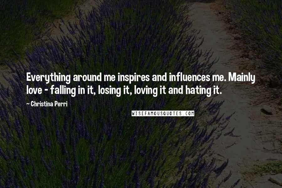 Christina Perri Quotes: Everything around me inspires and influences me. Mainly love - falling in it, losing it, loving it and hating it.