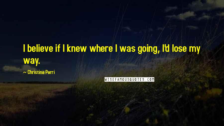 Christina Perri Quotes: I believe if I knew where I was going, I'd lose my way.
