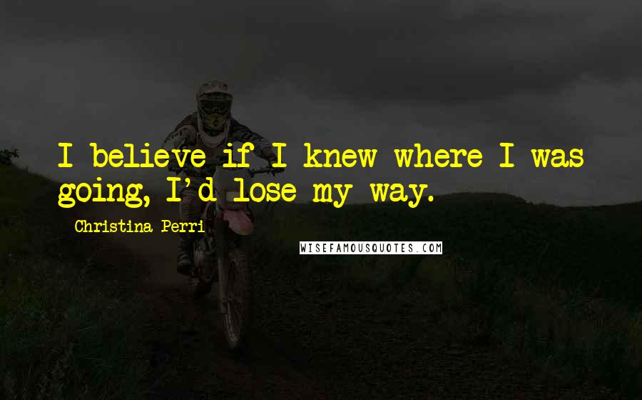 Christina Perri Quotes: I believe if I knew where I was going, I'd lose my way.