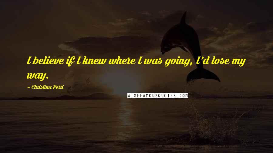 Christina Perri Quotes: I believe if I knew where I was going, I'd lose my way.