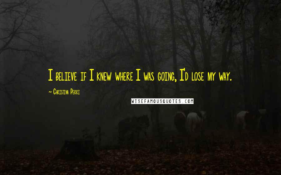 Christina Perri Quotes: I believe if I knew where I was going, I'd lose my way.