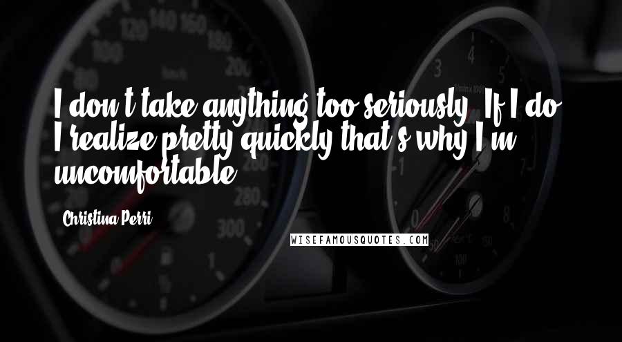 Christina Perri Quotes: I don't take anything too seriously. If I do, I realize pretty quickly that's why I'm uncomfortable.