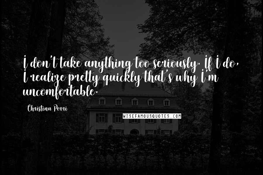 Christina Perri Quotes: I don't take anything too seriously. If I do, I realize pretty quickly that's why I'm uncomfortable.