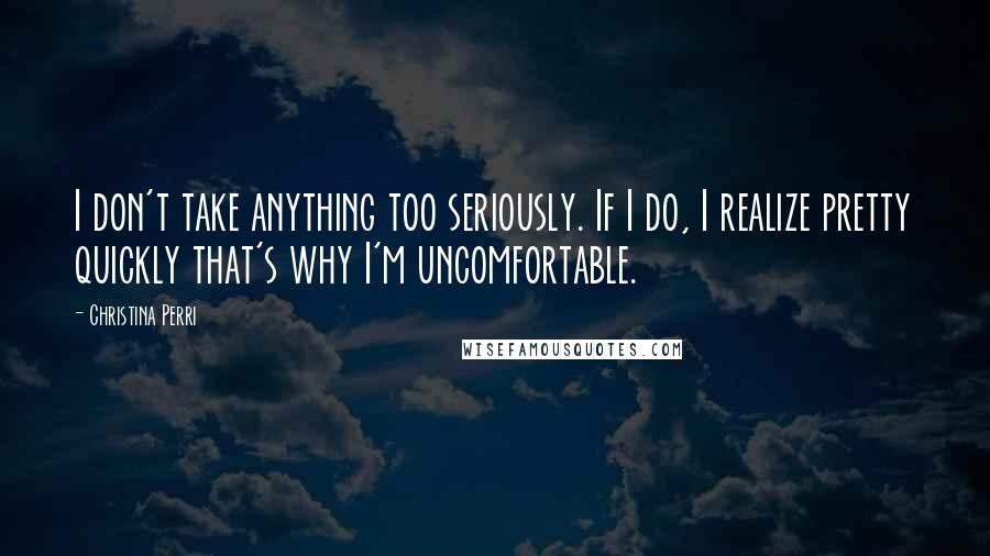 Christina Perri Quotes: I don't take anything too seriously. If I do, I realize pretty quickly that's why I'm uncomfortable.