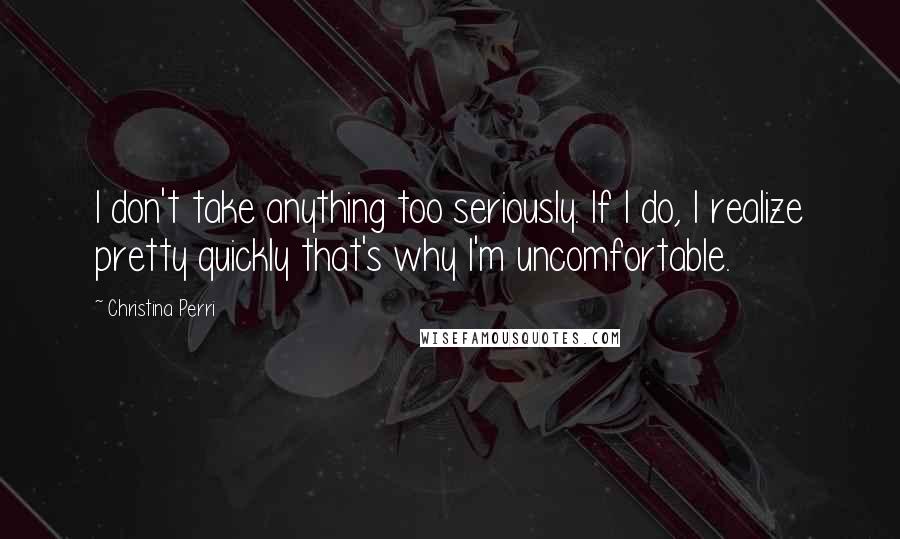 Christina Perri Quotes: I don't take anything too seriously. If I do, I realize pretty quickly that's why I'm uncomfortable.