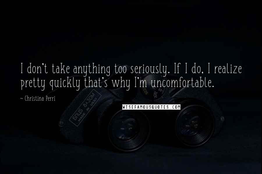 Christina Perri Quotes: I don't take anything too seriously. If I do, I realize pretty quickly that's why I'm uncomfortable.