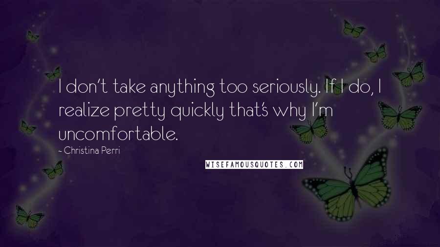 Christina Perri Quotes: I don't take anything too seriously. If I do, I realize pretty quickly that's why I'm uncomfortable.