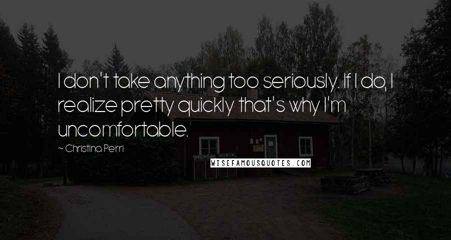 Christina Perri Quotes: I don't take anything too seriously. If I do, I realize pretty quickly that's why I'm uncomfortable.