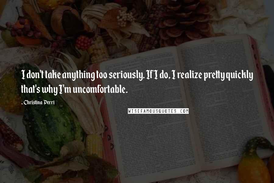 Christina Perri Quotes: I don't take anything too seriously. If I do, I realize pretty quickly that's why I'm uncomfortable.