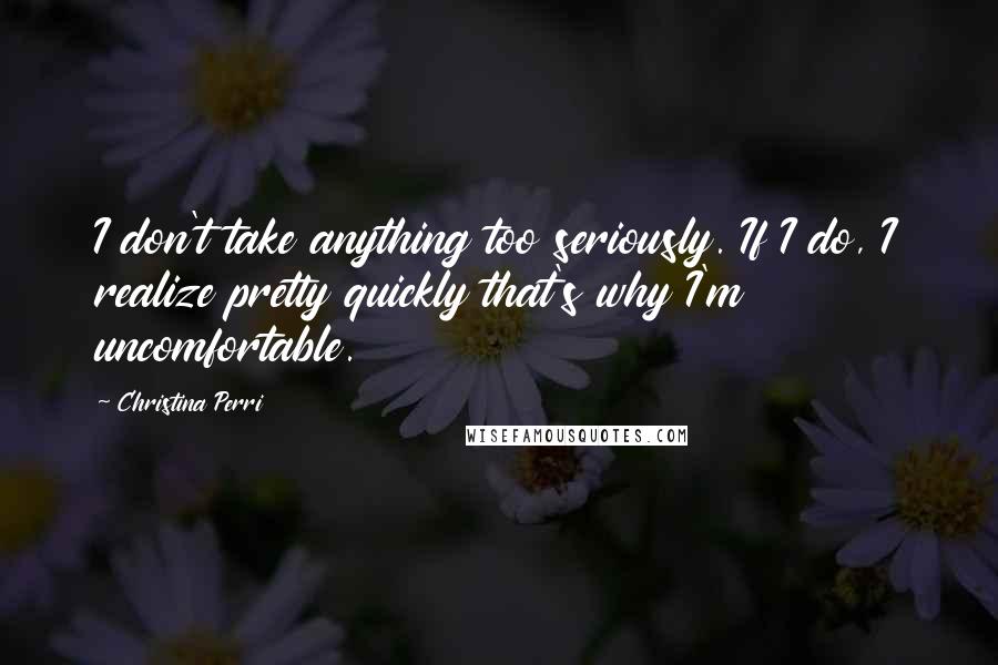 Christina Perri Quotes: I don't take anything too seriously. If I do, I realize pretty quickly that's why I'm uncomfortable.