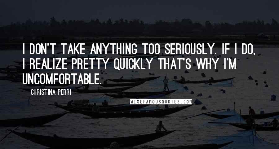 Christina Perri Quotes: I don't take anything too seriously. If I do, I realize pretty quickly that's why I'm uncomfortable.