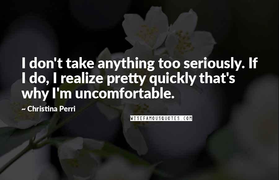 Christina Perri Quotes: I don't take anything too seriously. If I do, I realize pretty quickly that's why I'm uncomfortable.