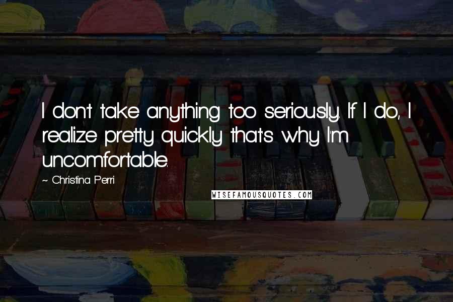 Christina Perri Quotes: I don't take anything too seriously. If I do, I realize pretty quickly that's why I'm uncomfortable.